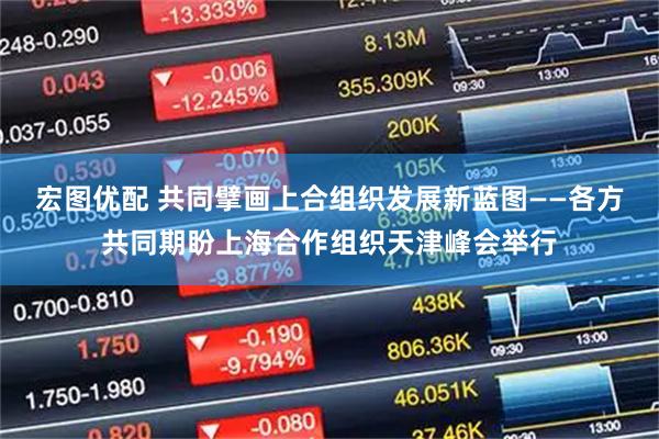 宏图优配 共同擘画上合组织发展新蓝图——各方共同期盼上海合作组织天津峰会举行