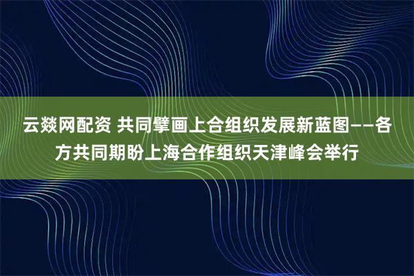云燚网配资 共同擘画上合组织发展新蓝图——各方共同期盼上海合作组织天津峰会举行