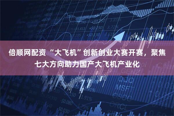 倍顺网配资 “大飞机”创新创业大赛开赛，聚焦七大方向助力国产大飞机产业化