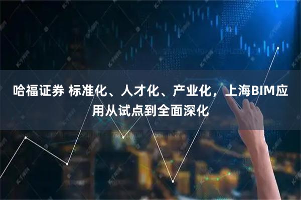 哈福证券 标准化、人才化、产业化，上海BIM应用从试点到全面深化