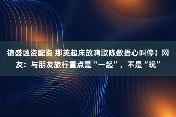 镕盛融资配资 那英起床放嗨歌陈数捂心叫停！网友：与朋友旅行重点是“一起”，不是“玩”