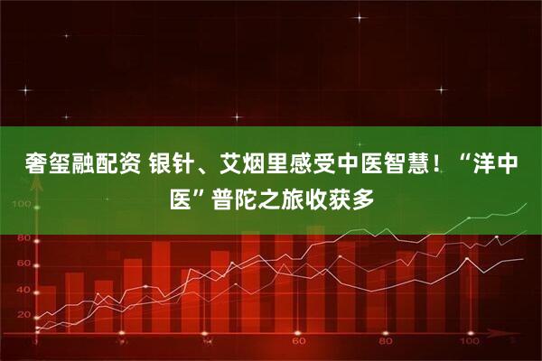 奢玺融配资 银针、艾烟里感受中医智慧！“洋中医”普陀之旅收获多