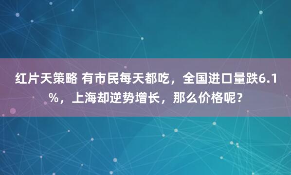 红片天策略 有市民每天都吃，全国进口量跌6.1%，上海却逆势增长，那么价格呢？