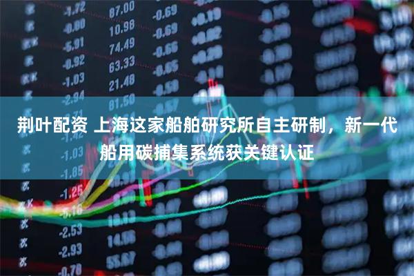 荆叶配资 上海这家船舶研究所自主研制，新一代船用碳捕集系统获关键认证