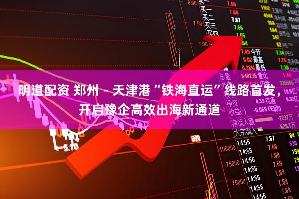 明道配资 郑州－天津港“铁海直运”线路首发，开启豫企高效出海新通道