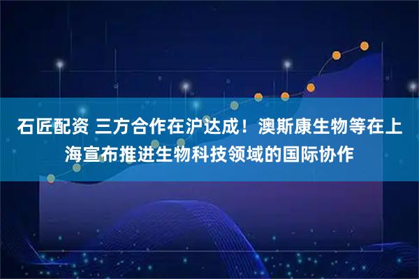 石匠配资 三方合作在沪达成！澳斯康生物等在上海宣布推进生物科技领域的国际协作