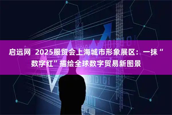 启远网  2025服贸会上海城市形象展区：一抹“数字红”描绘全球数字贸易新图景