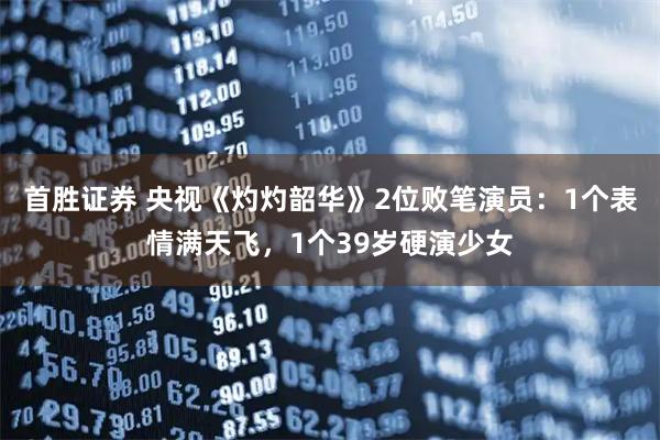 首胜证券 央视《灼灼韶华》2位败笔演员：1个表情满天飞，1个39岁硬演少女