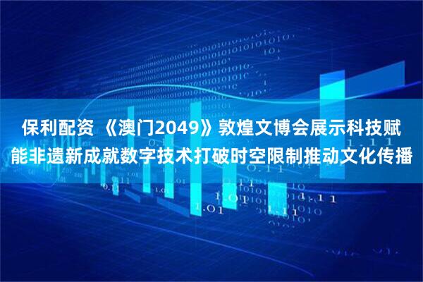 保利配资 《澳门2049》敦煌文博会展示科技赋能非遗新成就数字技术打破时空限制推动文化传播