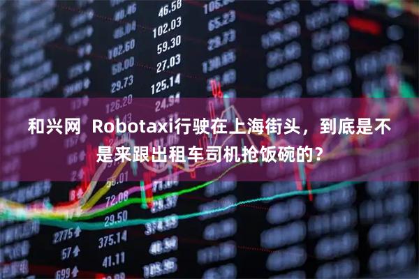 和兴网  Robotaxi行驶在上海街头，到底是不是来跟出租车司机抢饭碗的？