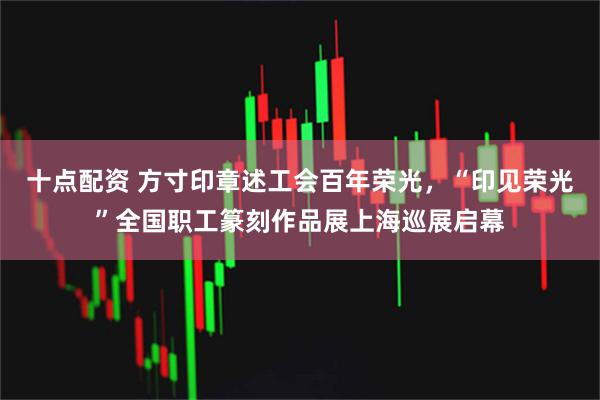 十点配资 方寸印章述工会百年荣光，“印见荣光”全国职工篆刻作品展上海巡展启幕