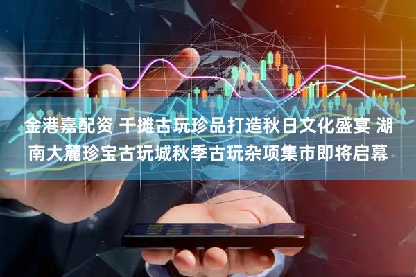 金港嘉配资 千摊古玩珍品打造秋日文化盛宴 湖南大麓珍宝古玩城秋季古玩杂项集市即将启幕