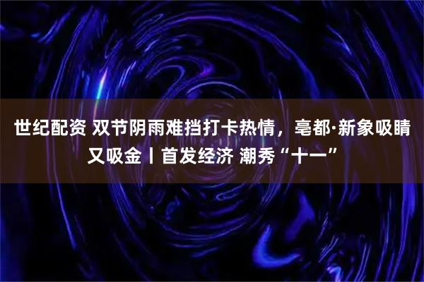 世纪配资 双节阴雨难挡打卡热情，亳都·新象吸睛又吸金丨首发经济 潮秀“十一”