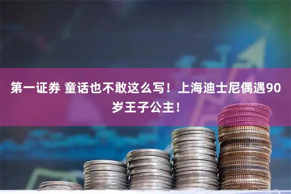 第一证券 童话也不敢这么写！上海迪士尼偶遇90岁王子公主！