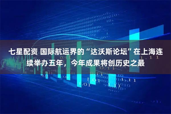 七星配资 国际航运界的“达沃斯论坛”在上海连续举办五年，今年成果将创历史之最