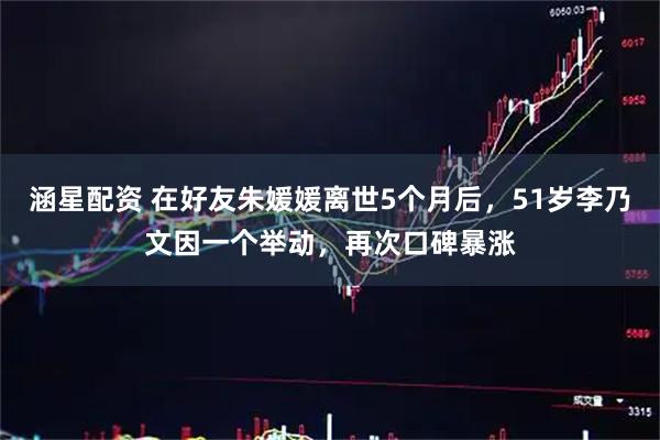 涵星配资 在好友朱媛媛离世5个月后，51岁李乃文因一个举动，再次口碑暴涨