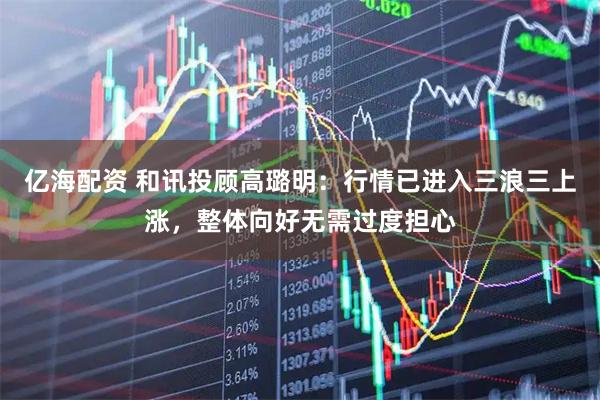 亿海配资 和讯投顾高璐明：行情已进入三浪三上涨，整体向好无需过度担心
