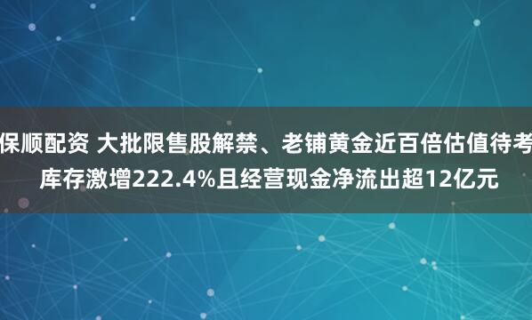保顺配资 大批限售股解禁、老铺黄金近百倍估值待考 库存激增222.4%且经营现金净流出超12亿元