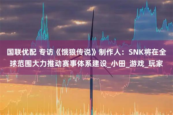 国联优配 专访《饿狼传说》制作人:SNK将在全球范围大力推动赛事体系建设_小田_游戏_玩家