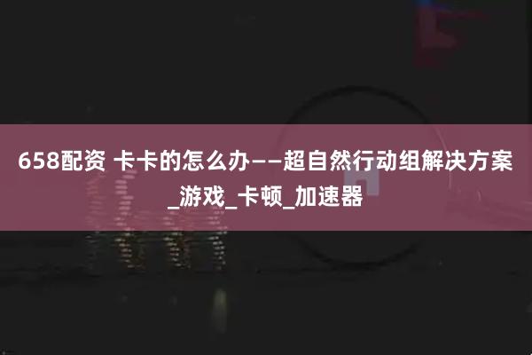 658配资 卡卡的怎么办——超自然行动组解决方案_游戏_卡顿_加速器