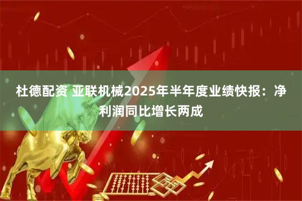 杜德配资 亚联机械2025年半年度业绩快报：净利润同比增长两成