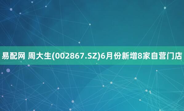 易配网 周大生(002867.SZ)6月份新增8家自营门店