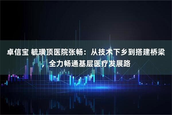 卓信宝 毓璜顶医院张畅：从技术下乡到搭建桥梁，全力畅通基层医疗发展路