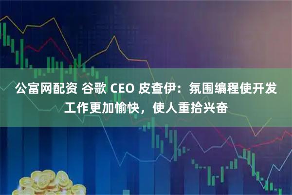公富网配资 谷歌 CEO 皮查伊：氛围编程使开发工作更加愉快，使人重拾兴奋