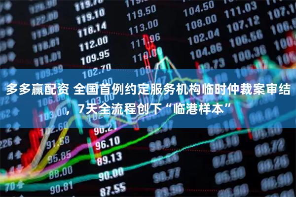 多多赢配资 全国首例约定服务机构临时仲裁案审结，7天全流程创下“临港样本”