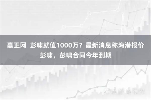 嘉正网  彭啸就值1000万？最新消息称海港报价彭啸，彭啸合同今年到期