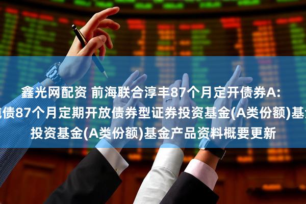 鑫光网配资 前海联合淳丰87个月定开债券A: 新疆前海联合淳丰纯债87个月定期开放债券型证券投资基金(A类份额)基金产品资料概要更新