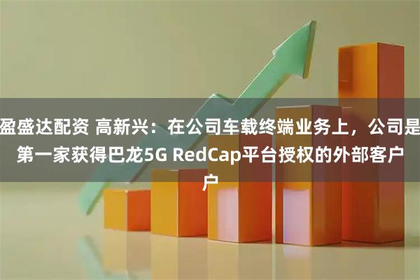 盈盛达配资 高新兴：在公司车载终端业务上，公司是第一家获得巴龙5G RedCap平台授权的外部客户