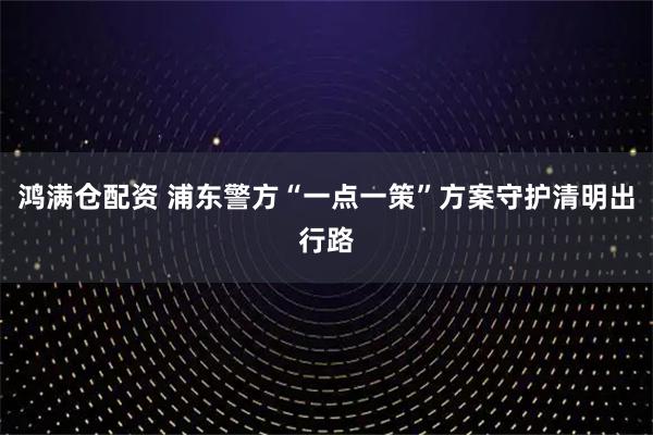 鸿满仓配资 浦东警方“一点一策”方案守护清明出行路