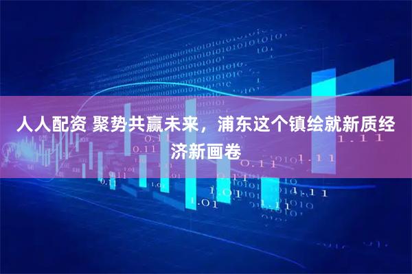 人人配资 聚势共赢未来，浦东这个镇绘就新质经济新画卷