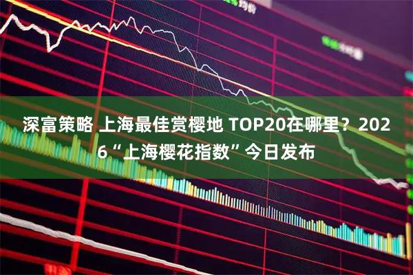 深富策略 上海最佳赏樱地 TOP20在哪里？2026“上海樱花指数”今日发布
