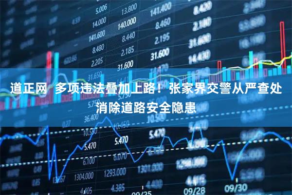 道正网  多项违法叠加上路！张家界交警从严查处消除道路安全隐患